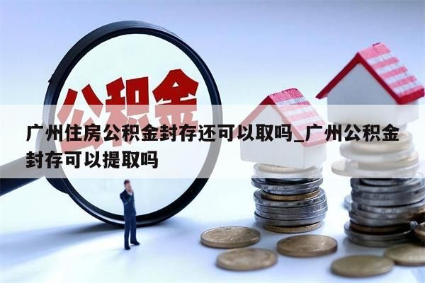 广州住房公积金封存还可以取吗_广州公积金封存可以提取吗