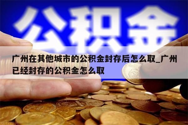 广州市住房公积金封存了怎么取_广州住房公积金封存了还能能提取吗