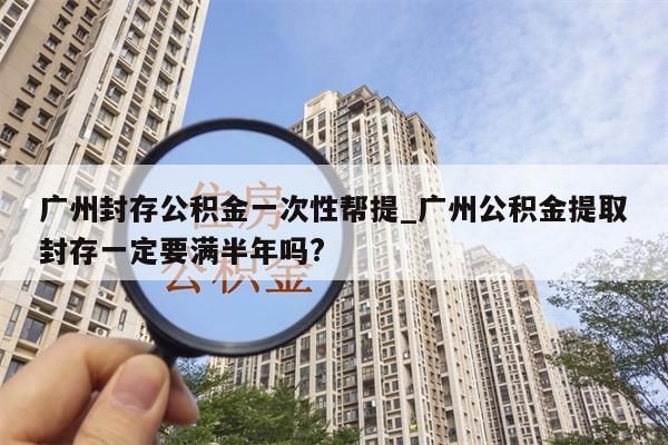 广州封存公积金一次性帮提_广州公积金提取封存一定要满半年吗?