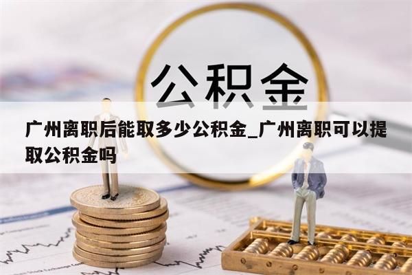 广州离职后能取多少公积金_广州离职可以提取公积金吗