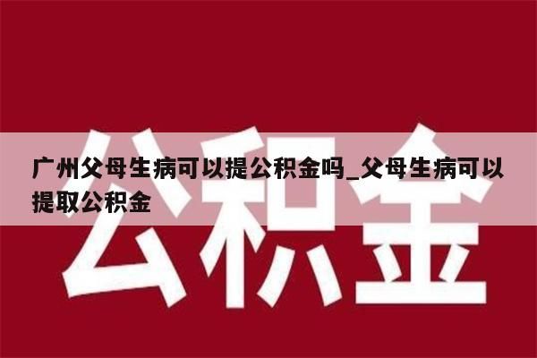 广州父母生病可以提公积金吗_父母生病可以提取公积金