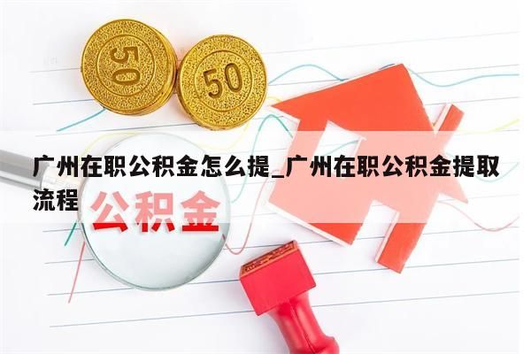 广州在职公积金怎么提_广州在职公积金提取流程