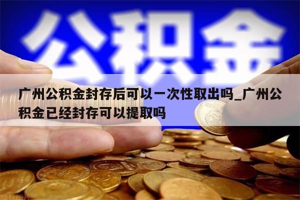 广州公积金封存后可以一次性取出吗_广州公积金已经封存可以提取吗