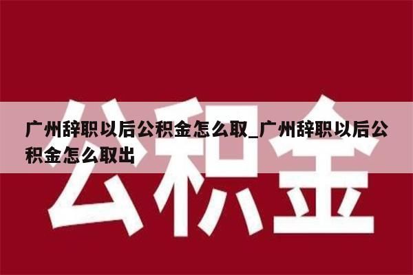 广州辞职以后公积金怎么取_广州辞职以后公积金怎么取出