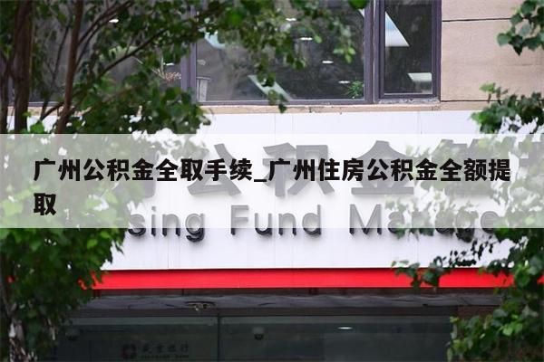 广州公积金全取手续_广州住房公积金全额提取