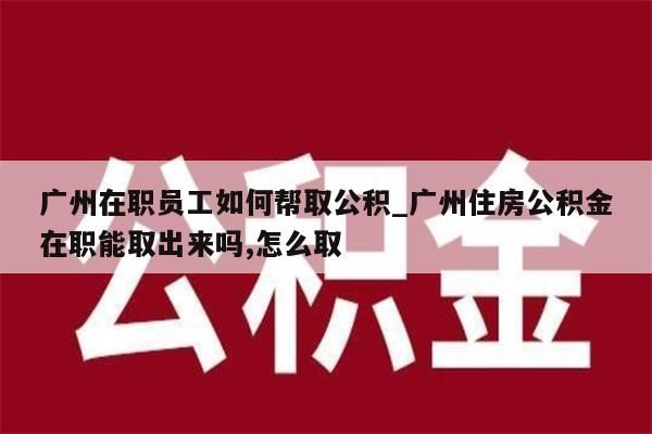 广州在职员工如何帮取公积_广州住房公积金在职能取出来吗,怎么取