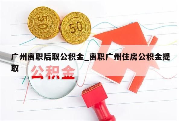 广州离职后取公积金_离职广州住房公积金提取