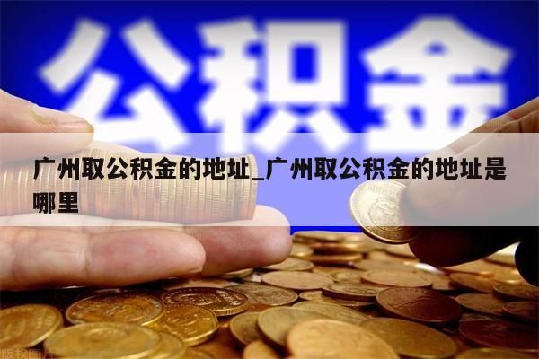 广州取公积金的地址_广州取公积金的地址是哪里