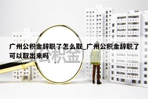 广州公积金辞职了怎么取_广州公积金辞职了可以取出来吗