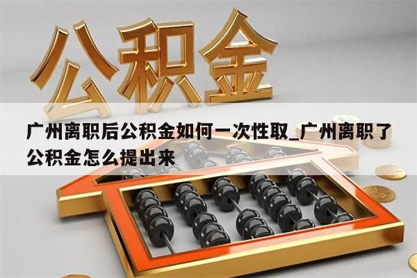 广州离职后公积金如何一次性取_广州离职了公积金怎么提出来