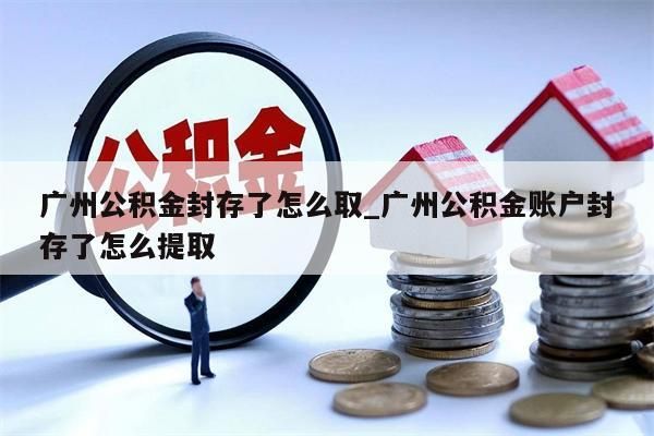 广州公积金封存了怎么取_广州公积金账户封存了怎么提取