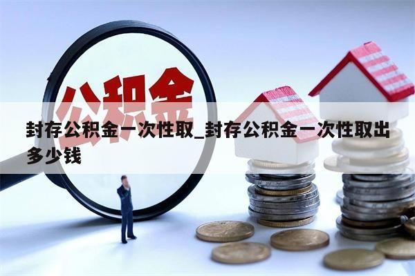 封存公积金一次性取_封存公积金一次性取出多少钱